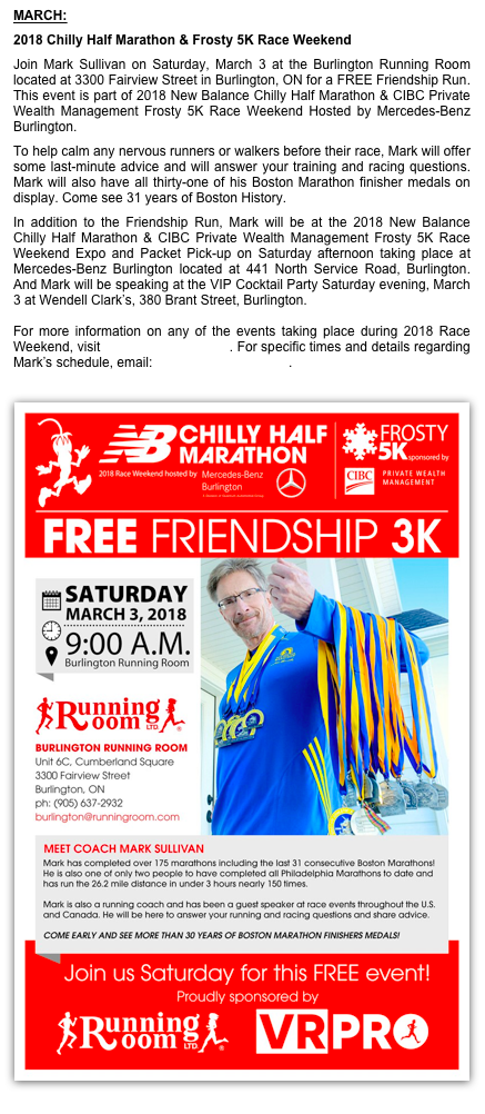 MARCH:
2018 Chilly Half Marathon & Frosty 5K Race Weekend
Join Mark Sullivan on Saturday, March 3 at the Burlington Running Room located at 3300 Fairview Street in Burlington, ON for a FREE Friendship Run. This event is part of 2018 New Balance Chilly Half Marathon & CIBC Private Wealth Management Frosty 5K Race Weekend Hosted by Mercedes-Benz Burlington. 
To help calm any nervous runners or walkers before their race, Mark will offer some last-minute advice and will answer your training and racing questions. Mark will also have all thirty-one of his Boston Marathon finisher medals on display. Come see 31 years of Boston History.
In addition to the Friendship Run, Mark will be at the 2018 New Balance Chilly Half Marathon & CIBC Private Wealth Management Frosty 5K Race Weekend Expo and Packet Pick-up on Saturday afternoon taking place at Mercedes-Benz Burlington located at 441 North Service Road, Burlington. And Mark will be speaking at the VIP Cocktail Party Saturday evening, March 3 at Wendell Clark’s, 380 Brant Street, Burlington.
  For more information on any of the events taking place during 2018 Race Weekend, visit chillyhalfmarathon.ca. For specific times and details regarding Mark’s schedule, email: mark@irunicoach.com.

￼